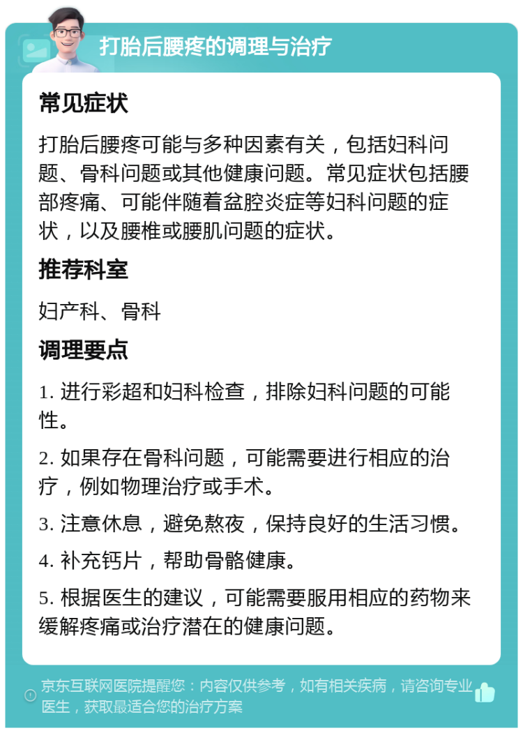 打胎后腰疼的调理与治疗 常见症状 打胎后腰疼可能与多种因素有关，包括妇科问题、骨科问题或其他健康问题。常见症状包括腰部疼痛、可能伴随着盆腔炎症等妇科问题的症状，以及腰椎或腰肌问题的症状。 推荐科室 妇产科、骨科 调理要点 1. 进行彩超和妇科检查，排除妇科问题的可能性。 2. 如果存在骨科问题，可能需要进行相应的治疗，例如物理治疗或手术。 3. 注意休息，避免熬夜，保持良好的生活习惯。 4. 补充钙片，帮助骨骼健康。 5. 根据医生的建议，可能需要服用相应的药物来缓解疼痛或治疗潜在的健康问题。