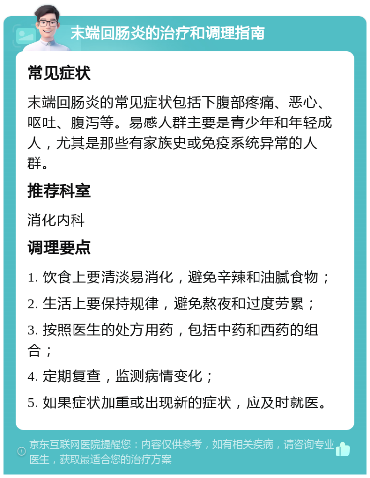 末端回肠炎的治疗和调理指南 常见症状 末端回肠炎的常见症状包括下腹部疼痛、恶心、呕吐、腹泻等。易感人群主要是青少年和年轻成人，尤其是那些有家族史或免疫系统异常的人群。 推荐科室 消化内科 调理要点 1. 饮食上要清淡易消化，避免辛辣和油腻食物； 2. 生活上要保持规律，避免熬夜和过度劳累； 3. 按照医生的处方用药，包括中药和西药的组合； 4. 定期复查，监测病情变化； 5. 如果症状加重或出现新的症状，应及时就医。