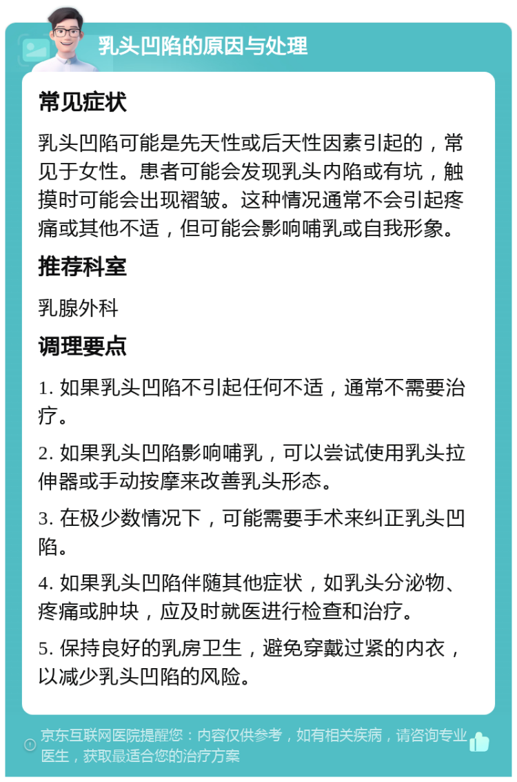 乳头凹陷的原因与处理 常见症状 乳头凹陷可能是先天性或后天性因素引起的，常见于女性。患者可能会发现乳头内陷或有坑，触摸时可能会出现褶皱。这种情况通常不会引起疼痛或其他不适，但可能会影响哺乳或自我形象。 推荐科室 乳腺外科 调理要点 1. 如果乳头凹陷不引起任何不适，通常不需要治疗。 2. 如果乳头凹陷影响哺乳，可以尝试使用乳头拉伸器或手动按摩来改善乳头形态。 3. 在极少数情况下，可能需要手术来纠正乳头凹陷。 4. 如果乳头凹陷伴随其他症状，如乳头分泌物、疼痛或肿块，应及时就医进行检查和治疗。 5. 保持良好的乳房卫生，避免穿戴过紧的内衣，以减少乳头凹陷的风险。