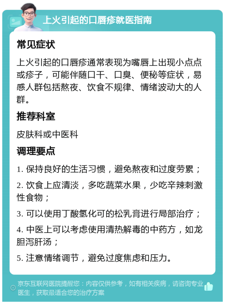 上火引起的口唇疹就医指南 常见症状 上火引起的口唇疹通常表现为嘴唇上出现小点点或疹子，可能伴随口干、口臭、便秘等症状，易感人群包括熬夜、饮食不规律、情绪波动大的人群。 推荐科室 皮肤科或中医科 调理要点 1. 保持良好的生活习惯，避免熬夜和过度劳累； 2. 饮食上应清淡，多吃蔬菜水果，少吃辛辣刺激性食物； 3. 可以使用丁酸氢化可的松乳膏进行局部治疗； 4. 中医上可以考虑使用清热解毒的中药方，如龙胆泻肝汤； 5. 注意情绪调节，避免过度焦虑和压力。