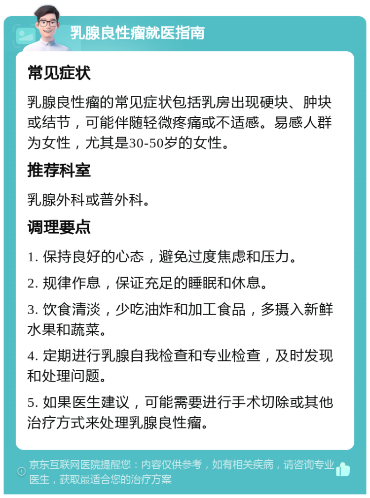 乳腺良性瘤就医指南 常见症状 乳腺良性瘤的常见症状包括乳房出现硬块、肿块或结节，可能伴随轻微疼痛或不适感。易感人群为女性，尤其是30-50岁的女性。 推荐科室 乳腺外科或普外科。 调理要点 1. 保持良好的心态，避免过度焦虑和压力。 2. 规律作息，保证充足的睡眠和休息。 3. 饮食清淡，少吃油炸和加工食品，多摄入新鲜水果和蔬菜。 4. 定期进行乳腺自我检查和专业检查，及时发现和处理问题。 5. 如果医生建议，可能需要进行手术切除或其他治疗方式来处理乳腺良性瘤。