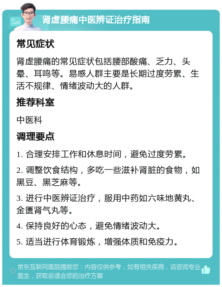 肾虚腰痛中医辨证治疗指南 常见症状 肾虚腰痛的常见症状包括腰部酸痛、乏力、头晕、耳鸣等。易感人群主要是长期过度劳累、生活不规律、情绪波动大的人群。 推荐科室 中医科 调理要点 1. 合理安排工作和休息时间，避免过度劳累。 2. 调整饮食结构，多吃一些滋补肾脏的食物，如黑豆、黑芝麻等。 3. 进行中医辨证治疗，服用中药如六味地黄丸、金匮肾气丸等。 4. 保持良好的心态，避免情绪波动大。 5. 适当进行体育锻炼，增强体质和免疫力。