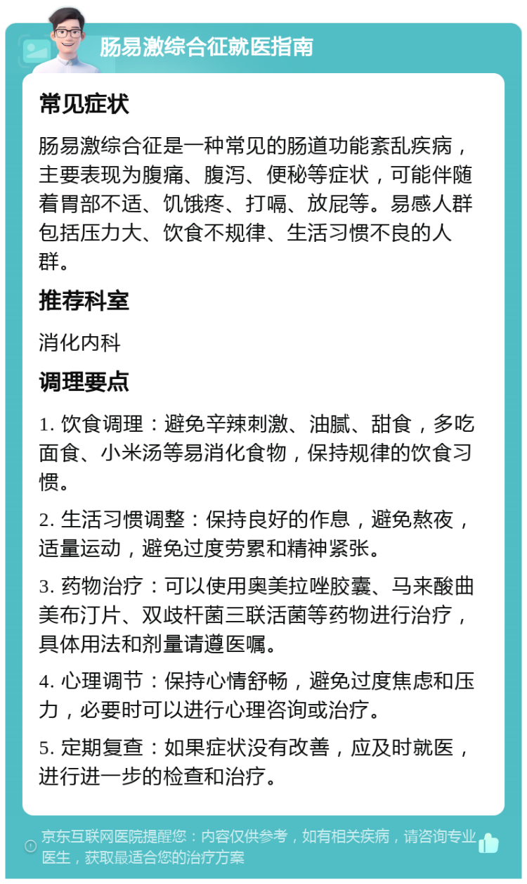 肠易激综合征就医指南 常见症状 肠易激综合征是一种常见的肠道功能紊乱疾病，主要表现为腹痛、腹泻、便秘等症状，可能伴随着胃部不适、饥饿疼、打嗝、放屁等。易感人群包括压力大、饮食不规律、生活习惯不良的人群。 推荐科室 消化内科 调理要点 1. 饮食调理：避免辛辣刺激、油腻、甜食，多吃面食、小米汤等易消化食物，保持规律的饮食习惯。 2. 生活习惯调整：保持良好的作息，避免熬夜，适量运动，避免过度劳累和精神紧张。 3. 药物治疗：可以使用奥美拉唑胶囊、马来酸曲美布汀片、双歧杆菌三联活菌等药物进行治疗，具体用法和剂量请遵医嘱。 4. 心理调节：保持心情舒畅，避免过度焦虑和压力，必要时可以进行心理咨询或治疗。 5. 定期复查：如果症状没有改善，应及时就医，进行进一步的检查和治疗。