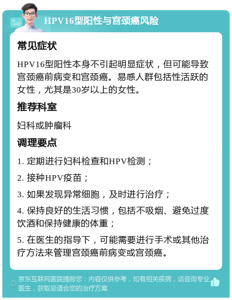 HPV16型阳性与宫颈癌风险 常见症状 HPV16型阳性本身不引起明显症状，但可能导致宫颈癌前病变和宫颈癌。易感人群包括性活跃的女性，尤其是30岁以上的女性。 推荐科室 妇科或肿瘤科 调理要点 1. 定期进行妇科检查和HPV检测； 2. 接种HPV疫苗； 3. 如果发现异常细胞，及时进行治疗； 4. 保持良好的生活习惯，包括不吸烟、避免过度饮酒和保持健康的体重； 5. 在医生的指导下，可能需要进行手术或其他治疗方法来管理宫颈癌前病变或宫颈癌。