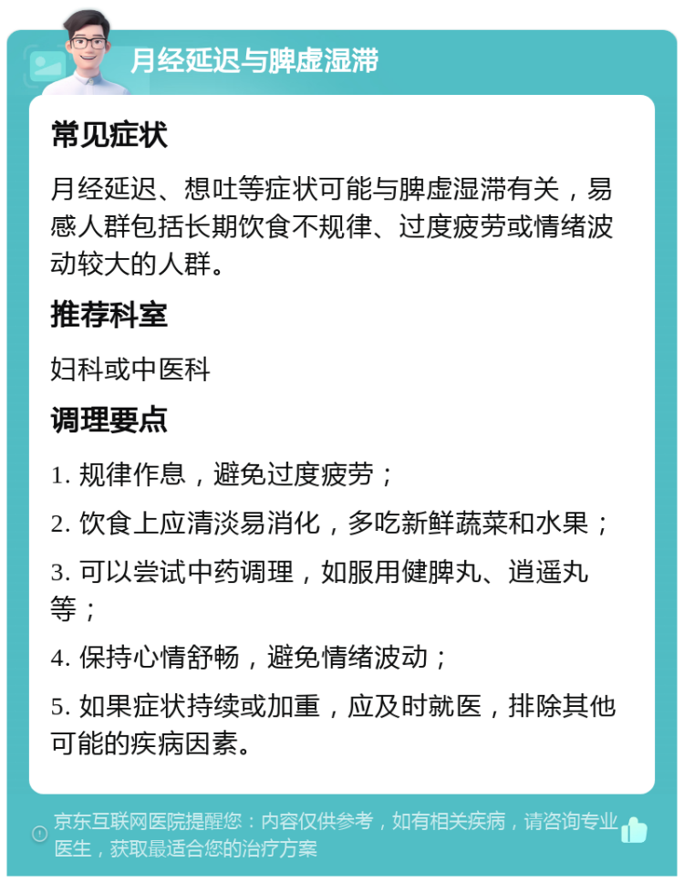 月经延迟与脾虚湿滞 常见症状 月经延迟、想吐等症状可能与脾虚湿滞有关，易感人群包括长期饮食不规律、过度疲劳或情绪波动较大的人群。 推荐科室 妇科或中医科 调理要点 1. 规律作息，避免过度疲劳； 2. 饮食上应清淡易消化，多吃新鲜蔬菜和水果； 3. 可以尝试中药调理，如服用健脾丸、逍遥丸等； 4. 保持心情舒畅，避免情绪波动； 5. 如果症状持续或加重，应及时就医，排除其他可能的疾病因素。