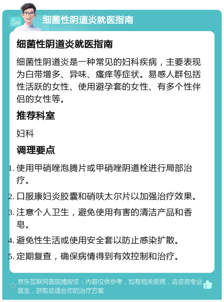 细菌性阴道炎就医指南 细菌性阴道炎就医指南 细菌性阴道炎是一种常见的妇科疾病，主要表现为白带增多、异味、瘙痒等症状。易感人群包括性活跃的女性、使用避孕套的女性、有多个性伴侣的女性等。 推荐科室 妇科 调理要点 使用甲硝唑泡腾片或甲硝唑阴道栓进行局部治疗。 口服康妇炎胶囊和硝呋太尔片以加强治疗效果。 注意个人卫生，避免使用有害的清洁产品和香皂。 避免性生活或使用安全套以防止感染扩散。 定期复查，确保病情得到有效控制和治疗。