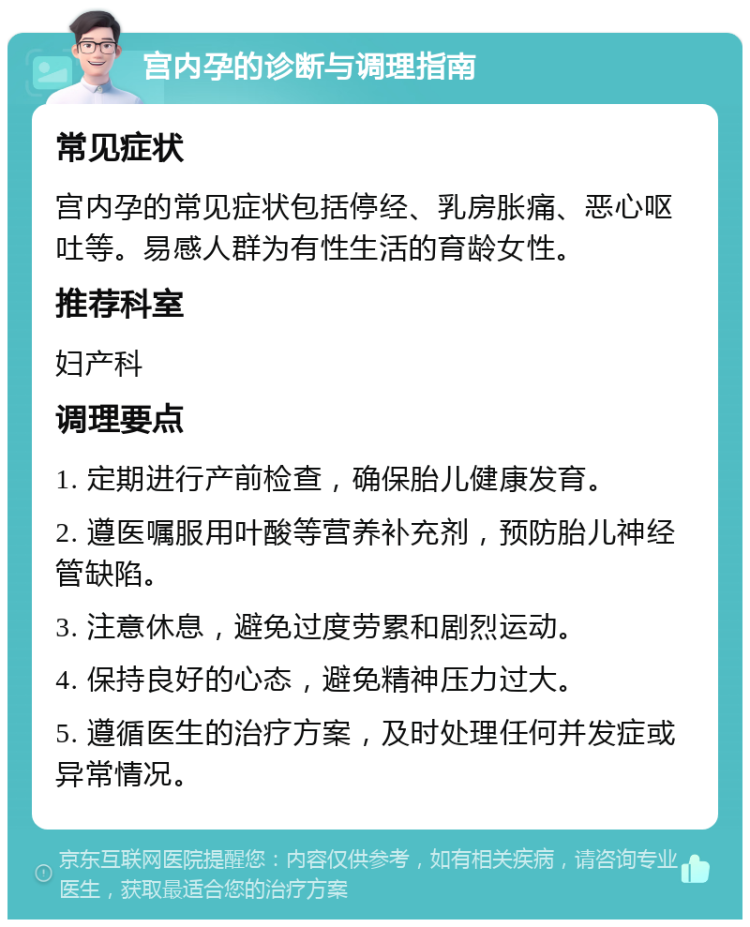 宫内孕的诊断与调理指南 常见症状 宫内孕的常见症状包括停经、乳房胀痛、恶心呕吐等。易感人群为有性生活的育龄女性。 推荐科室 妇产科 调理要点 1. 定期进行产前检查，确保胎儿健康发育。 2. 遵医嘱服用叶酸等营养补充剂，预防胎儿神经管缺陷。 3. 注意休息，避免过度劳累和剧烈运动。 4. 保持良好的心态，避免精神压力过大。 5. 遵循医生的治疗方案，及时处理任何并发症或异常情况。