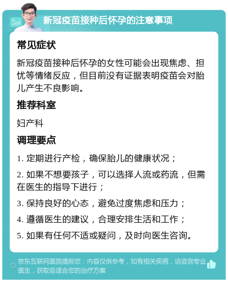 新冠疫苗接种后怀孕的注意事项 常见症状 新冠疫苗接种后怀孕的女性可能会出现焦虑、担忧等情绪反应，但目前没有证据表明疫苗会对胎儿产生不良影响。 推荐科室 妇产科 调理要点 1. 定期进行产检，确保胎儿的健康状况； 2. 如果不想要孩子，可以选择人流或药流，但需在医生的指导下进行； 3. 保持良好的心态，避免过度焦虑和压力； 4. 遵循医生的建议，合理安排生活和工作； 5. 如果有任何不适或疑问，及时向医生咨询。