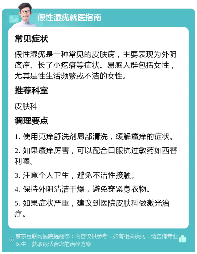 假性湿疣就医指南 常见症状 假性湿疣是一种常见的皮肤病，主要表现为外阴瘙痒、长了小疙瘩等症状。易感人群包括女性，尤其是性生活频繁或不洁的女性。 推荐科室 皮肤科 调理要点 1. 使用克痒舒洗剂局部清洗，缓解瘙痒的症状。 2. 如果瘙痒厉害，可以配合口服抗过敏药如西替利嗪。 3. 注意个人卫生，避免不洁性接触。 4. 保持外阴清洁干燥，避免穿紧身衣物。 5. 如果症状严重，建议到医院皮肤科做激光治疗。