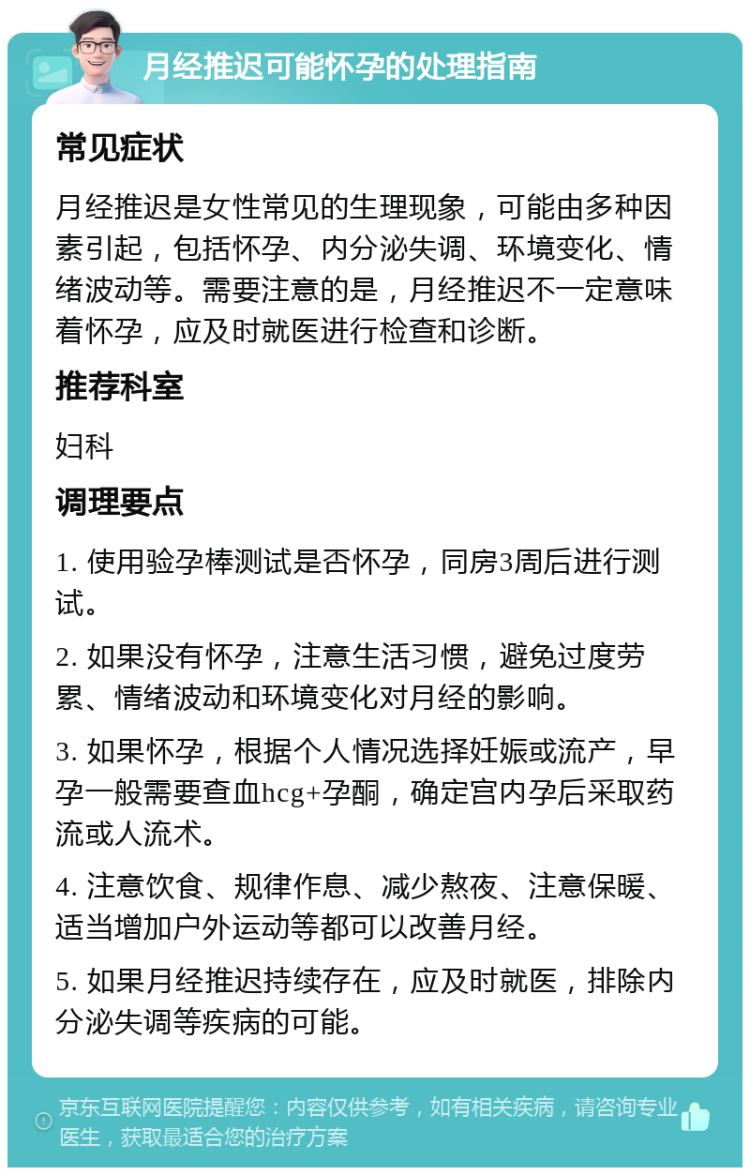 月经推迟可能怀孕的处理指南 常见症状 月经推迟是女性常见的生理现象，可能由多种因素引起，包括怀孕、内分泌失调、环境变化、情绪波动等。需要注意的是，月经推迟不一定意味着怀孕，应及时就医进行检查和诊断。 推荐科室 妇科 调理要点 1. 使用验孕棒测试是否怀孕，同房3周后进行测试。 2. 如果没有怀孕，注意生活习惯，避免过度劳累、情绪波动和环境变化对月经的影响。 3. 如果怀孕，根据个人情况选择妊娠或流产，早孕一般需要查血hcg+孕酮，确定宫内孕后采取药流或人流术。 4. 注意饮食、规律作息、减少熬夜、注意保暖、适当增加户外运动等都可以改善月经。 5. 如果月经推迟持续存在，应及时就医，排除内分泌失调等疾病的可能。