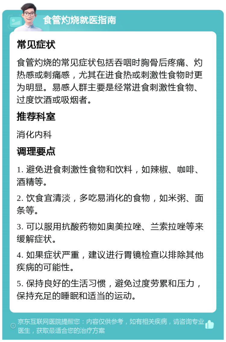 食管灼烧就医指南 常见症状 食管灼烧的常见症状包括吞咽时胸骨后疼痛、灼热感或刺痛感，尤其在进食热或刺激性食物时更为明显。易感人群主要是经常进食刺激性食物、过度饮酒或吸烟者。 推荐科室 消化内科 调理要点 1. 避免进食刺激性食物和饮料，如辣椒、咖啡、酒精等。 2. 饮食宜清淡，多吃易消化的食物，如米粥、面条等。 3. 可以服用抗酸药物如奥美拉唑、兰索拉唑等来缓解症状。 4. 如果症状严重，建议进行胃镜检查以排除其他疾病的可能性。 5. 保持良好的生活习惯，避免过度劳累和压力，保持充足的睡眠和适当的运动。