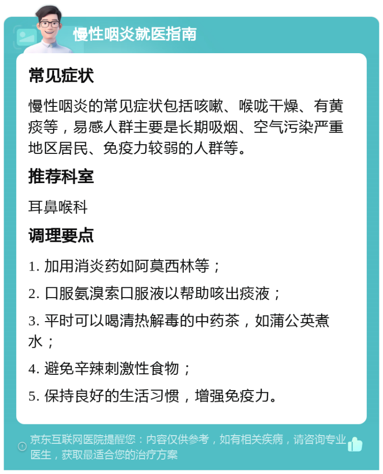 慢性咽炎就医指南 常见症状 慢性咽炎的常见症状包括咳嗽、喉咙干燥、有黄痰等，易感人群主要是长期吸烟、空气污染严重地区居民、免疫力较弱的人群等。 推荐科室 耳鼻喉科 调理要点 1. 加用消炎药如阿莫西林等； 2. 口服氨溴索口服液以帮助咳出痰液； 3. 平时可以喝清热解毒的中药茶，如蒲公英煮水； 4. 避免辛辣刺激性食物； 5. 保持良好的生活习惯，增强免疫力。