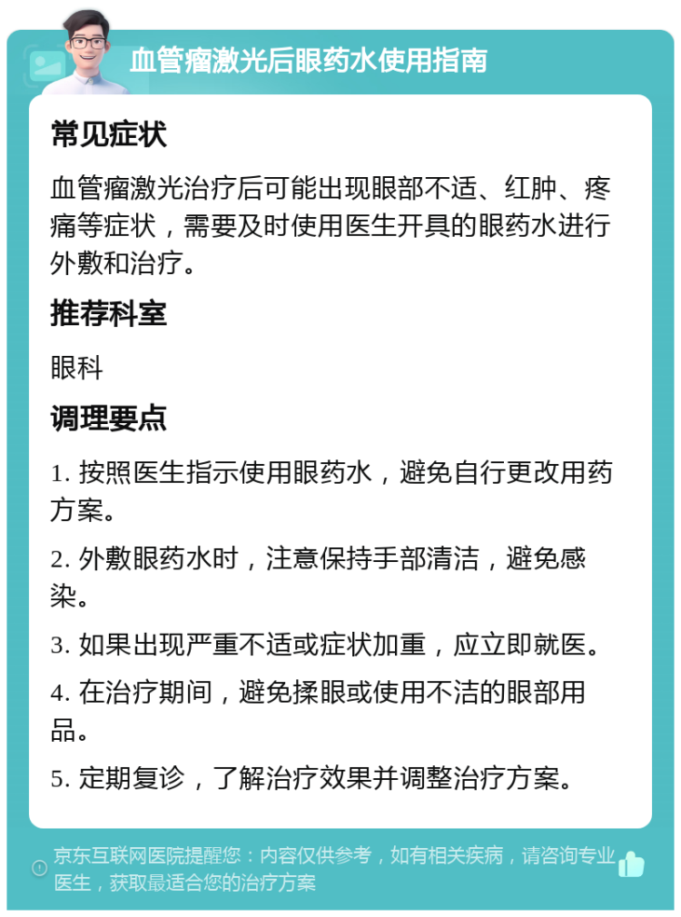 血管瘤激光后眼药水使用指南 常见症状 血管瘤激光治疗后可能出现眼部不适、红肿、疼痛等症状，需要及时使用医生开具的眼药水进行外敷和治疗。 推荐科室 眼科 调理要点 1. 按照医生指示使用眼药水，避免自行更改用药方案。 2. 外敷眼药水时，注意保持手部清洁，避免感染。 3. 如果出现严重不适或症状加重，应立即就医。 4. 在治疗期间，避免揉眼或使用不洁的眼部用品。 5. 定期复诊，了解治疗效果并调整治疗方案。