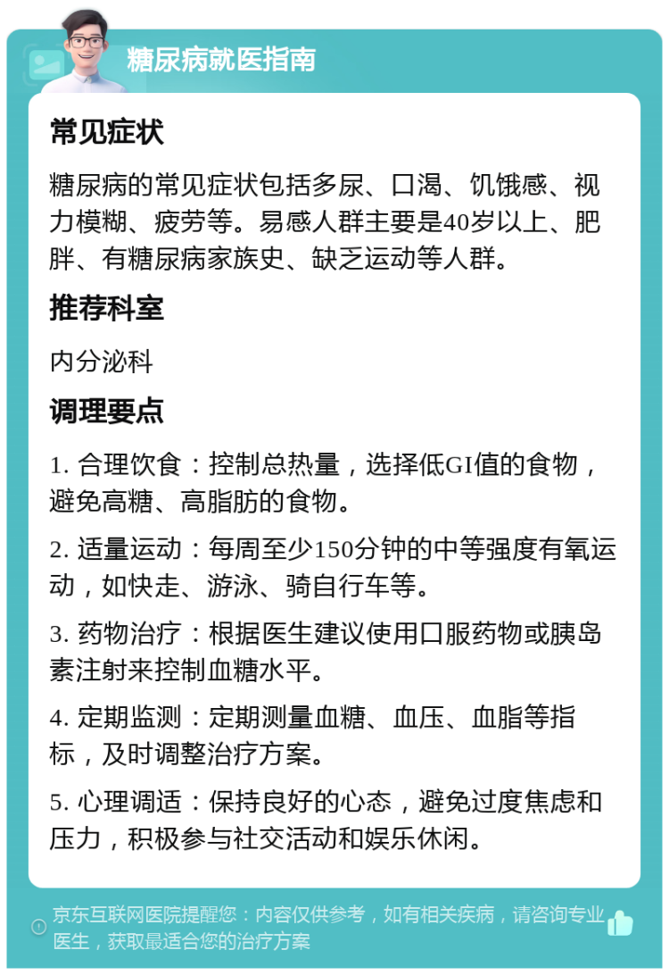 糖尿病就医指南 常见症状 糖尿病的常见症状包括多尿、口渴、饥饿感、视力模糊、疲劳等。易感人群主要是40岁以上、肥胖、有糖尿病家族史、缺乏运动等人群。 推荐科室 内分泌科 调理要点 1. 合理饮食：控制总热量，选择低GI值的食物，避免高糖、高脂肪的食物。 2. 适量运动：每周至少150分钟的中等强度有氧运动，如快走、游泳、骑自行车等。 3. 药物治疗：根据医生建议使用口服药物或胰岛素注射来控制血糖水平。 4. 定期监测：定期测量血糖、血压、血脂等指标，及时调整治疗方案。 5. 心理调适：保持良好的心态，避免过度焦虑和压力，积极参与社交活动和娱乐休闲。