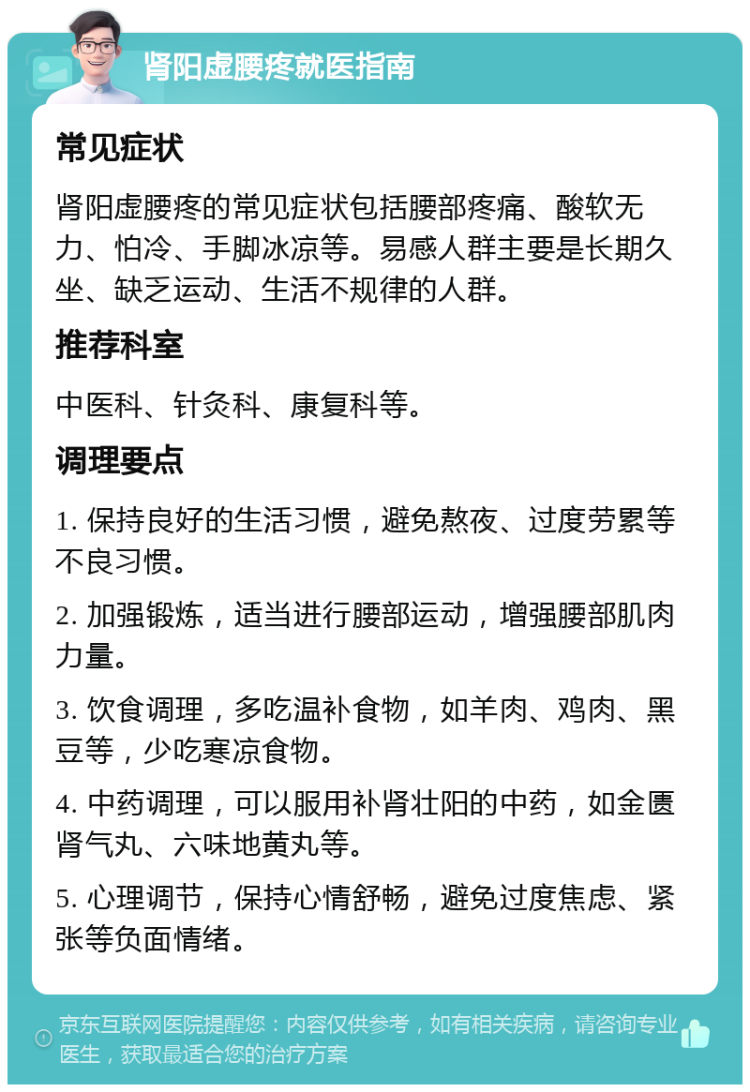 肾阳虚腰疼就医指南 常见症状 肾阳虚腰疼的常见症状包括腰部疼痛、酸软无力、怕冷、手脚冰凉等。易感人群主要是长期久坐、缺乏运动、生活不规律的人群。 推荐科室 中医科、针灸科、康复科等。 调理要点 1. 保持良好的生活习惯，避免熬夜、过度劳累等不良习惯。 2. 加强锻炼，适当进行腰部运动，增强腰部肌肉力量。 3. 饮食调理，多吃温补食物，如羊肉、鸡肉、黑豆等，少吃寒凉食物。 4. 中药调理，可以服用补肾壮阳的中药，如金匮肾气丸、六味地黄丸等。 5. 心理调节，保持心情舒畅，避免过度焦虑、紧张等负面情绪。