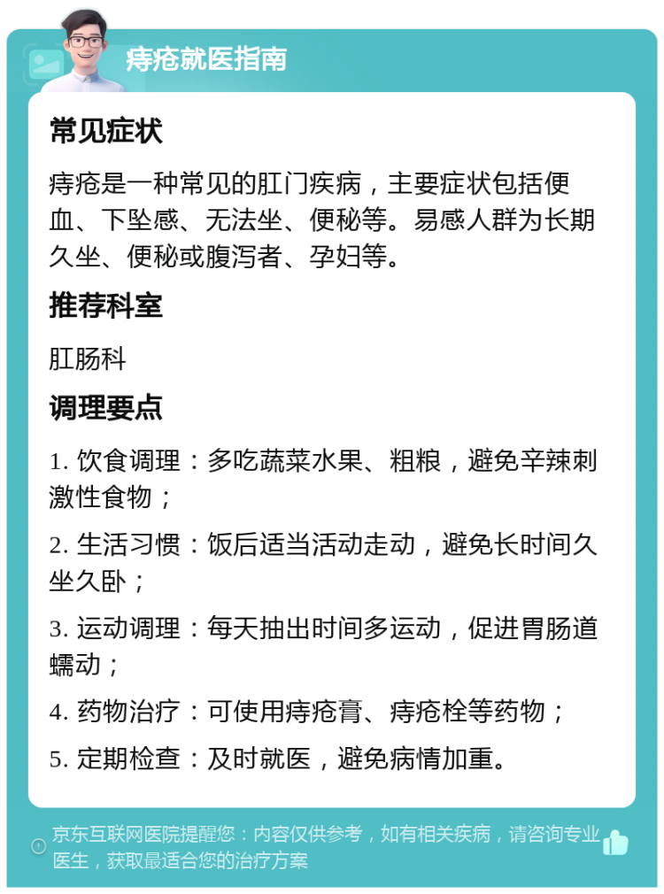 痔疮就医指南 常见症状 痔疮是一种常见的肛门疾病，主要症状包括便血、下坠感、无法坐、便秘等。易感人群为长期久坐、便秘或腹泻者、孕妇等。 推荐科室 肛肠科 调理要点 1. 饮食调理：多吃蔬菜水果、粗粮，避免辛辣刺激性食物； 2. 生活习惯：饭后适当活动走动，避免长时间久坐久卧； 3. 运动调理：每天抽出时间多运动，促进胃肠道蠕动； 4. 药物治疗：可使用痔疮膏、痔疮栓等药物； 5. 定期检查：及时就医，避免病情加重。