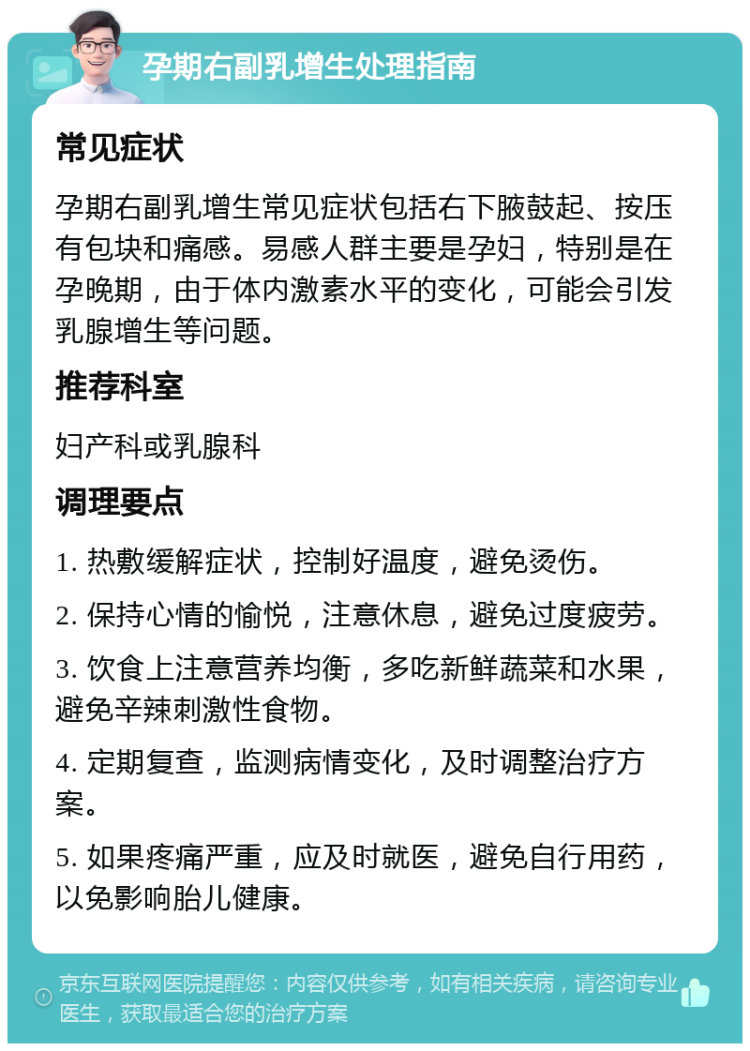 孕期右副乳增生处理指南 常见症状 孕期右副乳增生常见症状包括右下腋鼓起、按压有包块和痛感。易感人群主要是孕妇，特别是在孕晚期，由于体内激素水平的变化，可能会引发乳腺增生等问题。 推荐科室 妇产科或乳腺科 调理要点 1. 热敷缓解症状，控制好温度，避免烫伤。 2. 保持心情的愉悦，注意休息，避免过度疲劳。 3. 饮食上注意营养均衡，多吃新鲜蔬菜和水果，避免辛辣刺激性食物。 4. 定期复查，监测病情变化，及时调整治疗方案。 5. 如果疼痛严重，应及时就医，避免自行用药，以免影响胎儿健康。