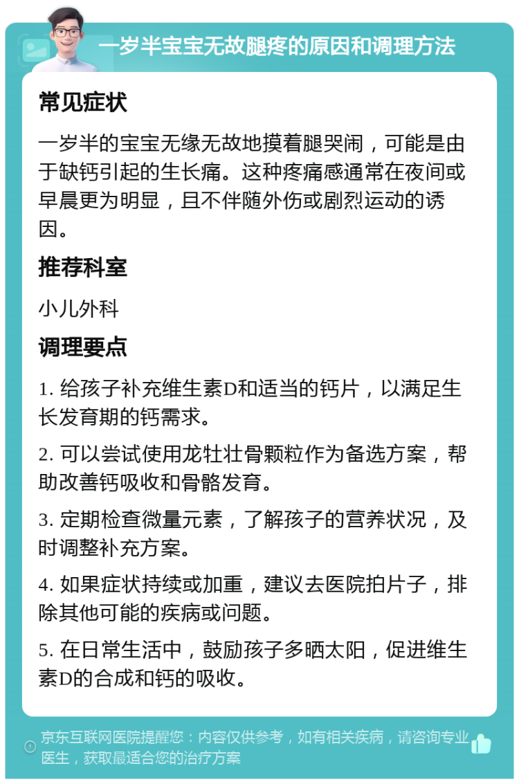 一岁半宝宝无故腿疼的原因和调理方法 常见症状 一岁半的宝宝无缘无故地摸着腿哭闹，可能是由于缺钙引起的生长痛。这种疼痛感通常在夜间或早晨更为明显，且不伴随外伤或剧烈运动的诱因。 推荐科室 小儿外科 调理要点 1. 给孩子补充维生素D和适当的钙片，以满足生长发育期的钙需求。 2. 可以尝试使用龙牡壮骨颗粒作为备选方案，帮助改善钙吸收和骨骼发育。 3. 定期检查微量元素，了解孩子的营养状况，及时调整补充方案。 4. 如果症状持续或加重，建议去医院拍片子，排除其他可能的疾病或问题。 5. 在日常生活中，鼓励孩子多晒太阳，促进维生素D的合成和钙的吸收。