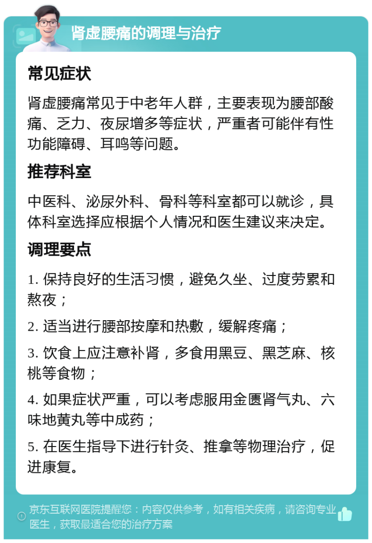 肾虚腰痛的调理与治疗 常见症状 肾虚腰痛常见于中老年人群，主要表现为腰部酸痛、乏力、夜尿增多等症状，严重者可能伴有性功能障碍、耳鸣等问题。 推荐科室 中医科、泌尿外科、骨科等科室都可以就诊，具体科室选择应根据个人情况和医生建议来决定。 调理要点 1. 保持良好的生活习惯，避免久坐、过度劳累和熬夜； 2. 适当进行腰部按摩和热敷，缓解疼痛； 3. 饮食上应注意补肾，多食用黑豆、黑芝麻、核桃等食物； 4. 如果症状严重，可以考虑服用金匮肾气丸、六味地黄丸等中成药； 5. 在医生指导下进行针灸、推拿等物理治疗，促进康复。