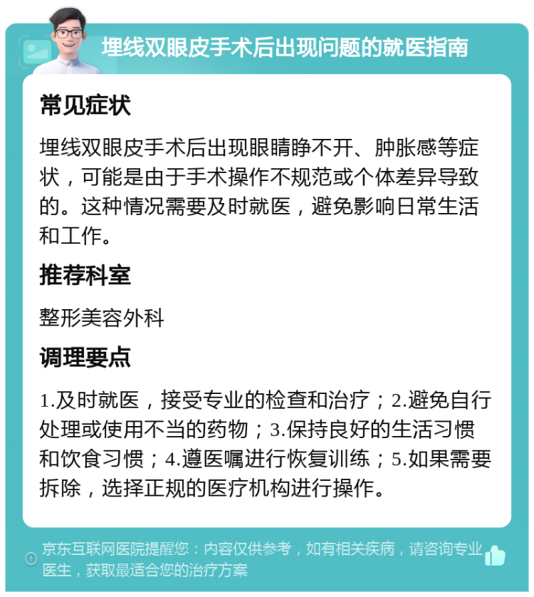 埋线双眼皮手术后出现问题的就医指南 常见症状 埋线双眼皮手术后出现眼睛睁不开、肿胀感等症状，可能是由于手术操作不规范或个体差异导致的。这种情况需要及时就医，避免影响日常生活和工作。 推荐科室 整形美容外科 调理要点 1.及时就医，接受专业的检查和治疗；2.避免自行处理或使用不当的药物；3.保持良好的生活习惯和饮食习惯；4.遵医嘱进行恢复训练；5.如果需要拆除，选择正规的医疗机构进行操作。