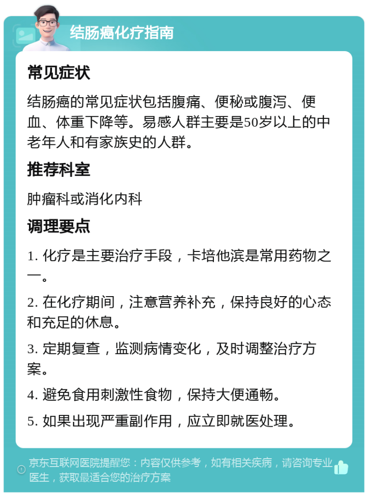 结肠癌化疗指南 常见症状 结肠癌的常见症状包括腹痛、便秘或腹泻、便血、体重下降等。易感人群主要是50岁以上的中老年人和有家族史的人群。 推荐科室 肿瘤科或消化内科 调理要点 1. 化疗是主要治疗手段，卡培他滨是常用药物之一。 2. 在化疗期间，注意营养补充，保持良好的心态和充足的休息。 3. 定期复查，监测病情变化，及时调整治疗方案。 4. 避免食用刺激性食物，保持大便通畅。 5. 如果出现严重副作用，应立即就医处理。