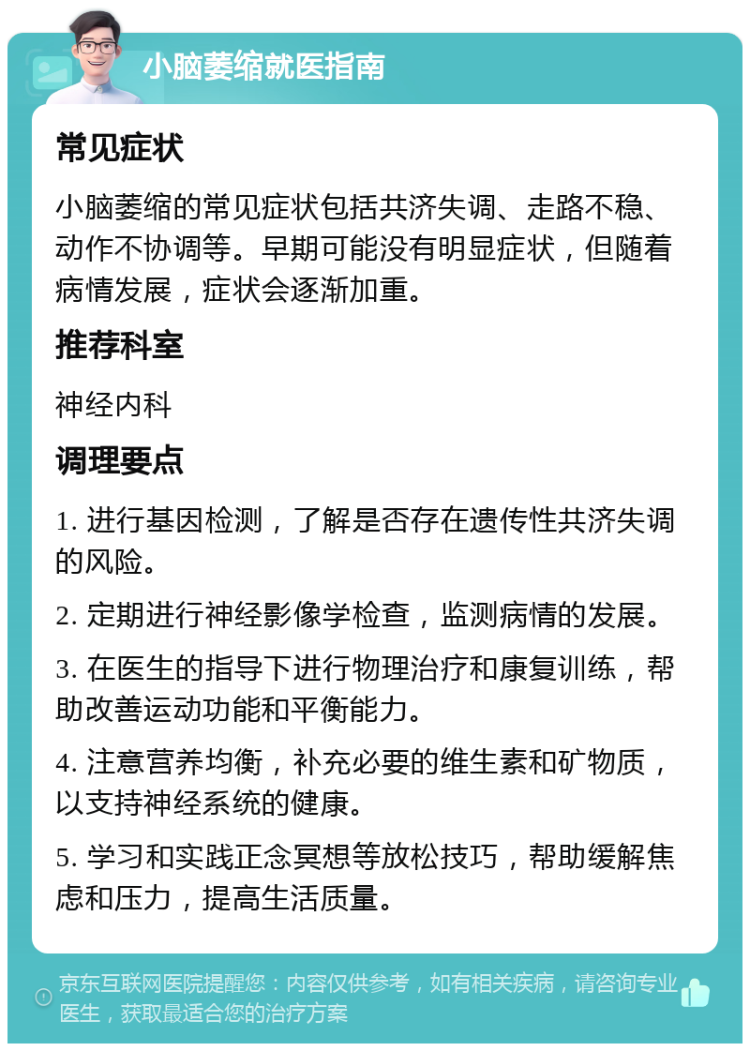 小脑萎缩就医指南 常见症状 小脑萎缩的常见症状包括共济失调、走路不稳、动作不协调等。早期可能没有明显症状，但随着病情发展，症状会逐渐加重。 推荐科室 神经内科 调理要点 1. 进行基因检测，了解是否存在遗传性共济失调的风险。 2. 定期进行神经影像学检查，监测病情的发展。 3. 在医生的指导下进行物理治疗和康复训练，帮助改善运动功能和平衡能力。 4. 注意营养均衡，补充必要的维生素和矿物质，以支持神经系统的健康。 5. 学习和实践正念冥想等放松技巧，帮助缓解焦虑和压力，提高生活质量。