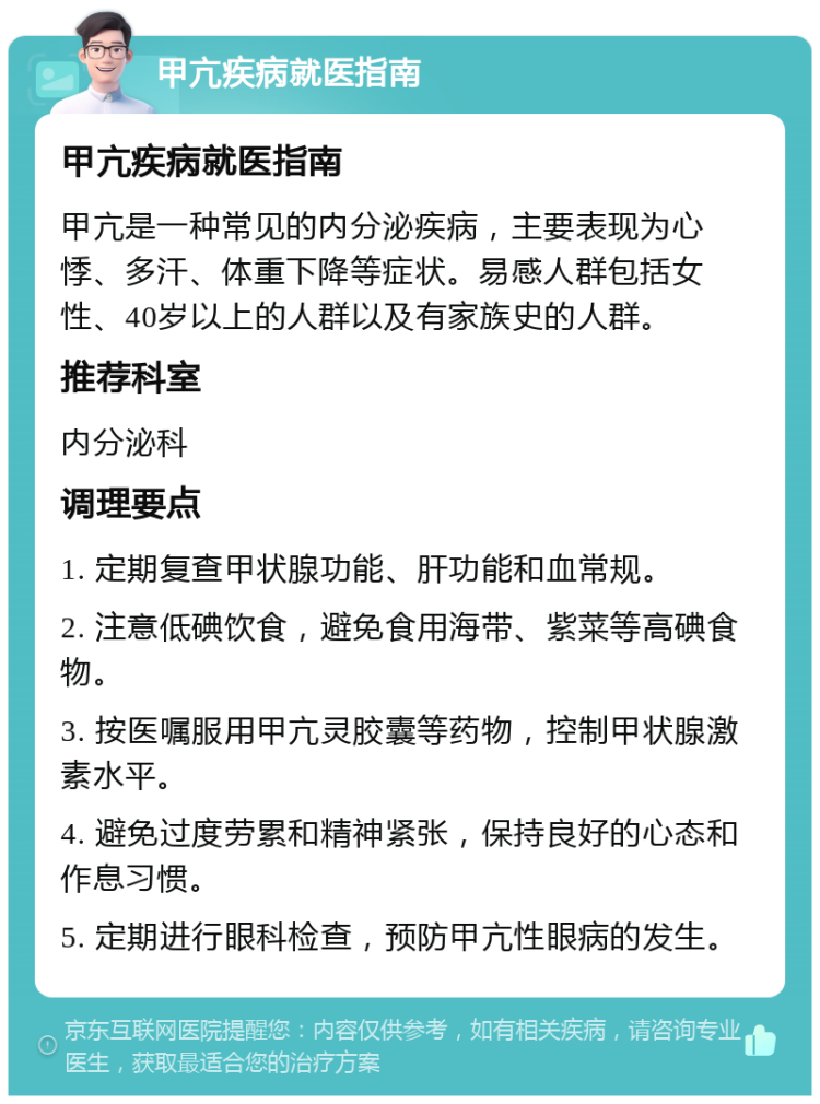 甲亢疾病就医指南 甲亢疾病就医指南 甲亢是一种常见的内分泌疾病，主要表现为心悸、多汗、体重下降等症状。易感人群包括女性、40岁以上的人群以及有家族史的人群。 推荐科室 内分泌科 调理要点 1. 定期复查甲状腺功能、肝功能和血常规。 2. 注意低碘饮食，避免食用海带、紫菜等高碘食物。 3. 按医嘱服用甲亢灵胶囊等药物，控制甲状腺激素水平。 4. 避免过度劳累和精神紧张，保持良好的心态和作息习惯。 5. 定期进行眼科检查，预防甲亢性眼病的发生。