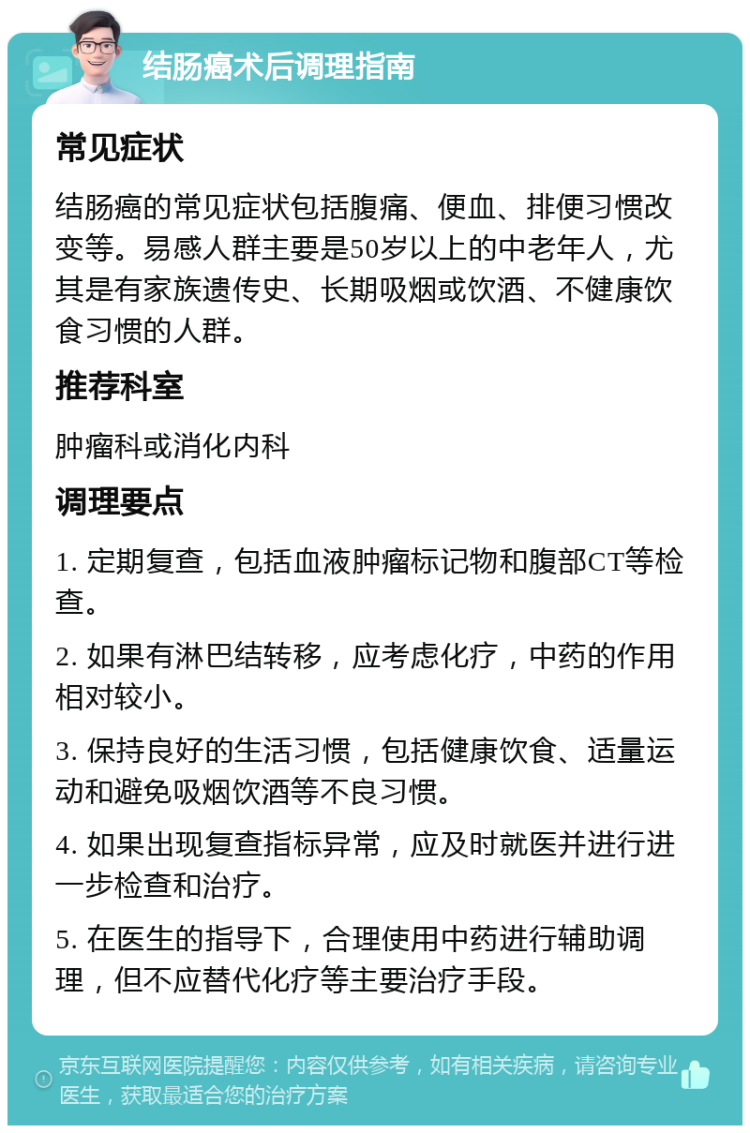 结肠癌术后调理指南 常见症状 结肠癌的常见症状包括腹痛、便血、排便习惯改变等。易感人群主要是50岁以上的中老年人，尤其是有家族遗传史、长期吸烟或饮酒、不健康饮食习惯的人群。 推荐科室 肿瘤科或消化内科 调理要点 1. 定期复查，包括血液肿瘤标记物和腹部CT等检查。 2. 如果有淋巴结转移，应考虑化疗，中药的作用相对较小。 3. 保持良好的生活习惯，包括健康饮食、适量运动和避免吸烟饮酒等不良习惯。 4. 如果出现复查指标异常，应及时就医并进行进一步检查和治疗。 5. 在医生的指导下，合理使用中药进行辅助调理，但不应替代化疗等主要治疗手段。