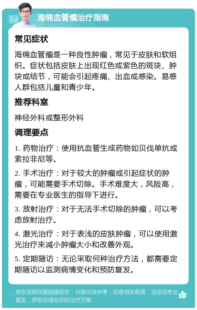 海绵血管瘤治疗指南 常见症状 海绵血管瘤是一种良性肿瘤，常见于皮肤和软组织。症状包括皮肤上出现红色或紫色的斑块、肿块或结节，可能会引起疼痛、出血或感染。易感人群包括儿童和青少年。 推荐科室 神经外科或整形外科 调理要点 1. 药物治疗：使用抗血管生成药物如贝伐单抗或索拉非尼等。 2. 手术治疗：对于较大的肿瘤或引起症状的肿瘤，可能需要手术切除。手术难度大，风险高，需要在专业医生的指导下进行。 3. 放射治疗：对于无法手术切除的肿瘤，可以考虑放射治疗。 4. 激光治疗：对于表浅的皮肤肿瘤，可以使用激光治疗来减小肿瘤大小和改善外观。 5. 定期随访：无论采取何种治疗方法，都需要定期随访以监测病情变化和预防复发。