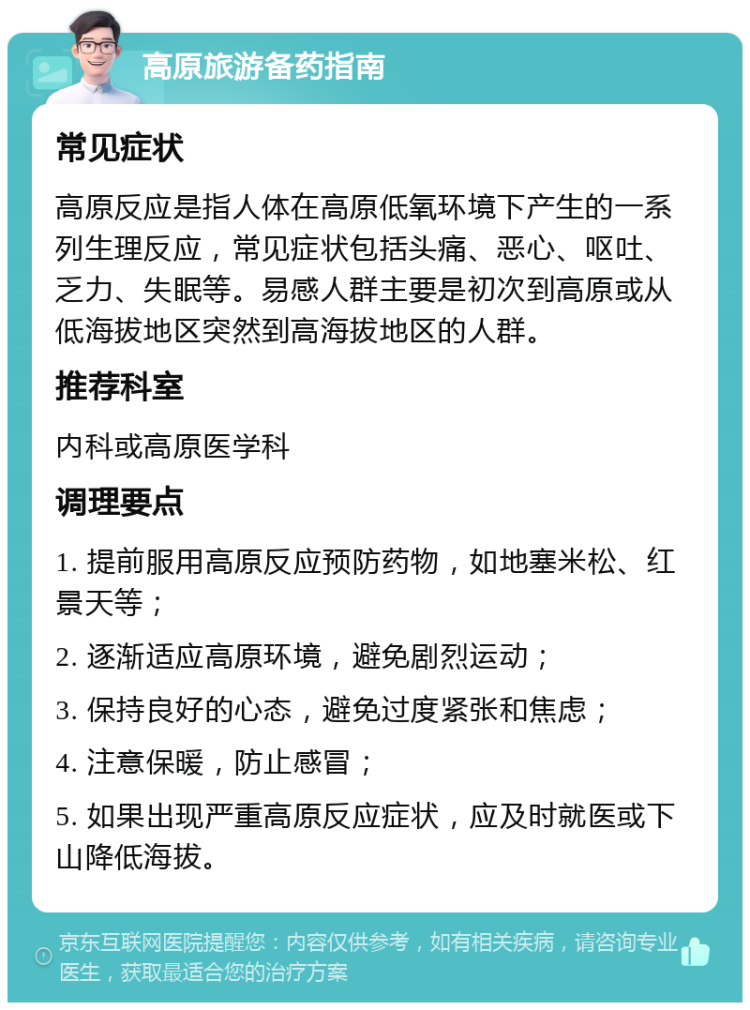 高原旅游备药指南 常见症状 高原反应是指人体在高原低氧环境下产生的一系列生理反应，常见症状包括头痛、恶心、呕吐、乏力、失眠等。易感人群主要是初次到高原或从低海拔地区突然到高海拔地区的人群。 推荐科室 内科或高原医学科 调理要点 1. 提前服用高原反应预防药物，如地塞米松、红景天等； 2. 逐渐适应高原环境，避免剧烈运动； 3. 保持良好的心态，避免过度紧张和焦虑； 4. 注意保暖，防止感冒； 5. 如果出现严重高原反应症状，应及时就医或下山降低海拔。