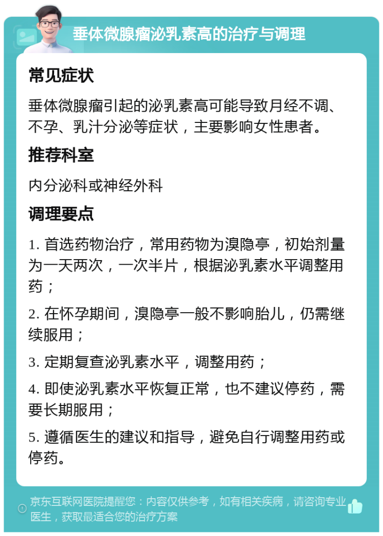 垂体微腺瘤泌乳素高的治疗与调理 常见症状 垂体微腺瘤引起的泌乳素高可能导致月经不调、不孕、乳汁分泌等症状，主要影响女性患者。 推荐科室 内分泌科或神经外科 调理要点 1. 首选药物治疗，常用药物为溴隐亭，初始剂量为一天两次，一次半片，根据泌乳素水平调整用药； 2. 在怀孕期间，溴隐亭一般不影响胎儿，仍需继续服用； 3. 定期复查泌乳素水平，调整用药； 4. 即使泌乳素水平恢复正常，也不建议停药，需要长期服用； 5. 遵循医生的建议和指导，避免自行调整用药或停药。