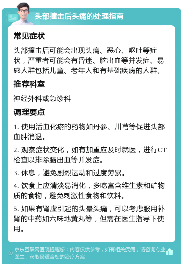 头部撞击后头痛的处理指南 常见症状 头部撞击后可能会出现头痛、恶心、呕吐等症状，严重者可能会有昏迷、脑出血等并发症。易感人群包括儿童、老年人和有基础疾病的人群。 推荐科室 神经外科或急诊科 调理要点 1. 使用活血化瘀的药物如丹参、川芎等促进头部血肿消退。 2. 观察症状变化，如有加重应及时就医，进行CT检查以排除脑出血等并发症。 3. 休息，避免剧烈运动和过度劳累。 4. 饮食上应清淡易消化，多吃富含维生素和矿物质的食物，避免刺激性食物和饮料。 5. 如果有肾虚引起的头晕头痛，可以考虑服用补肾的中药如六味地黄丸等，但需在医生指导下使用。