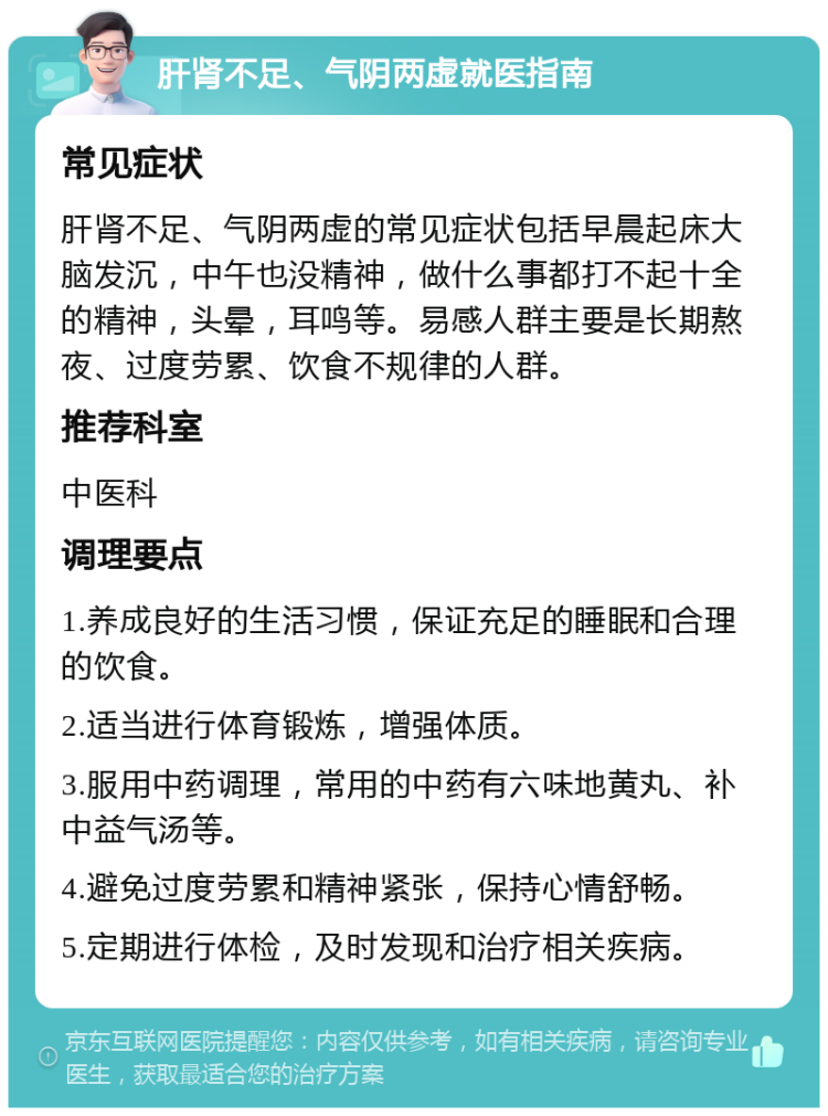 肝肾不足、气阴两虚就医指南 常见症状 肝肾不足、气阴两虚的常见症状包括早晨起床大脑发沉，中午也没精神，做什么事都打不起十全的精神，头晕，耳鸣等。易感人群主要是长期熬夜、过度劳累、饮食不规律的人群。 推荐科室 中医科 调理要点 1.养成良好的生活习惯，保证充足的睡眠和合理的饮食。 2.适当进行体育锻炼，增强体质。 3.服用中药调理，常用的中药有六味地黄丸、补中益气汤等。 4.避免过度劳累和精神紧张，保持心情舒畅。 5.定期进行体检，及时发现和治疗相关疾病。