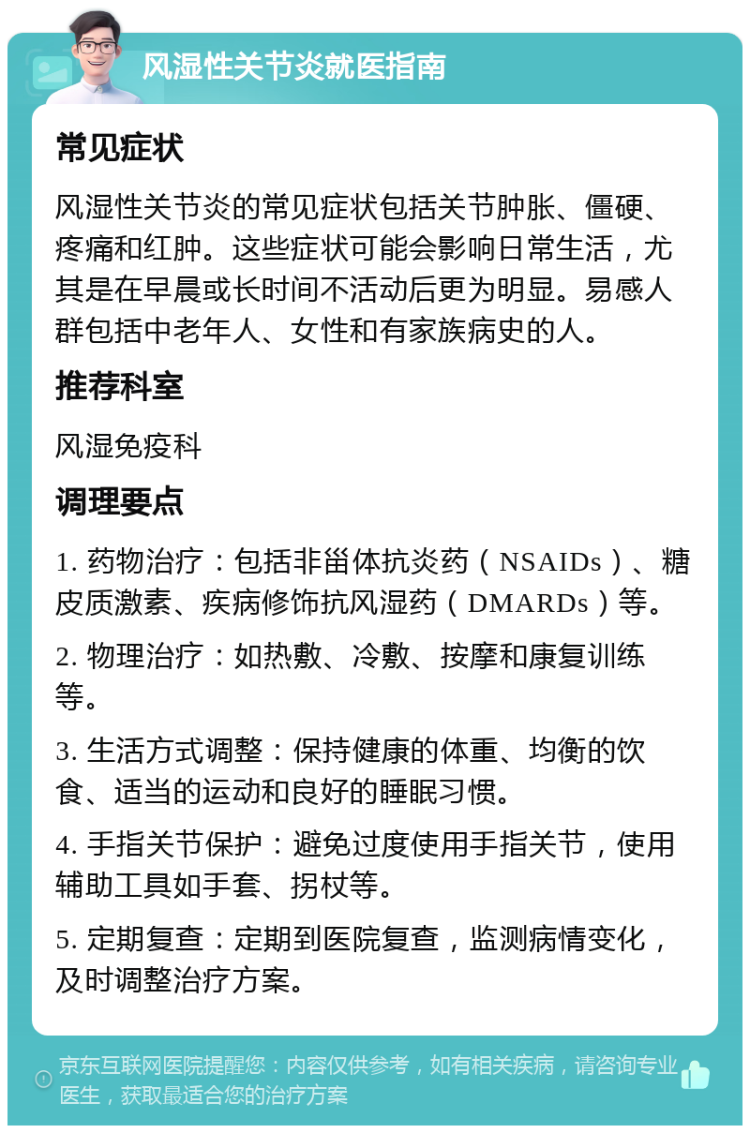 风湿性关节炎就医指南 常见症状 风湿性关节炎的常见症状包括关节肿胀、僵硬、疼痛和红肿。这些症状可能会影响日常生活，尤其是在早晨或长时间不活动后更为明显。易感人群包括中老年人、女性和有家族病史的人。 推荐科室 风湿免疫科 调理要点 1. 药物治疗：包括非甾体抗炎药（NSAIDs）、糖皮质激素、疾病修饰抗风湿药（DMARDs）等。 2. 物理治疗：如热敷、冷敷、按摩和康复训练等。 3. 生活方式调整：保持健康的体重、均衡的饮食、适当的运动和良好的睡眠习惯。 4. 手指关节保护：避免过度使用手指关节，使用辅助工具如手套、拐杖等。 5. 定期复查：定期到医院复查，监测病情变化，及时调整治疗方案。