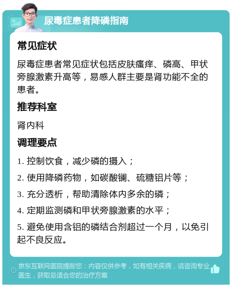 尿毒症患者降磷指南 常见症状 尿毒症患者常见症状包括皮肤瘙痒、磷高、甲状旁腺激素升高等，易感人群主要是肾功能不全的患者。 推荐科室 肾内科 调理要点 1. 控制饮食，减少磷的摄入； 2. 使用降磷药物，如碳酸镧、硫糖铝片等； 3. 充分透析，帮助清除体内多余的磷； 4. 定期监测磷和甲状旁腺激素的水平； 5. 避免使用含铝的磷结合剂超过一个月，以免引起不良反应。