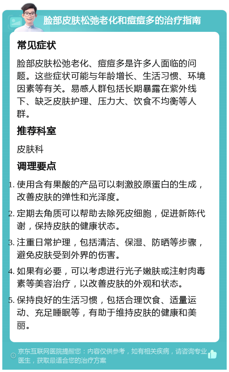 脸部皮肤松弛老化和痘痘多的治疗指南 常见症状 脸部皮肤松弛老化、痘痘多是许多人面临的问题。这些症状可能与年龄增长、生活习惯、环境因素等有关。易感人群包括长期暴露在紫外线下、缺乏皮肤护理、压力大、饮食不均衡等人群。 推荐科室 皮肤科 调理要点 使用含有果酸的产品可以刺激胶原蛋白的生成，改善皮肤的弹性和光泽度。 定期去角质可以帮助去除死皮细胞，促进新陈代谢，保持皮肤的健康状态。 注重日常护理，包括清洁、保湿、防晒等步骤，避免皮肤受到外界的伤害。 如果有必要，可以考虑进行光子嫩肤或注射肉毒素等美容治疗，以改善皮肤的外观和状态。 保持良好的生活习惯，包括合理饮食、适量运动、充足睡眠等，有助于维持皮肤的健康和美丽。