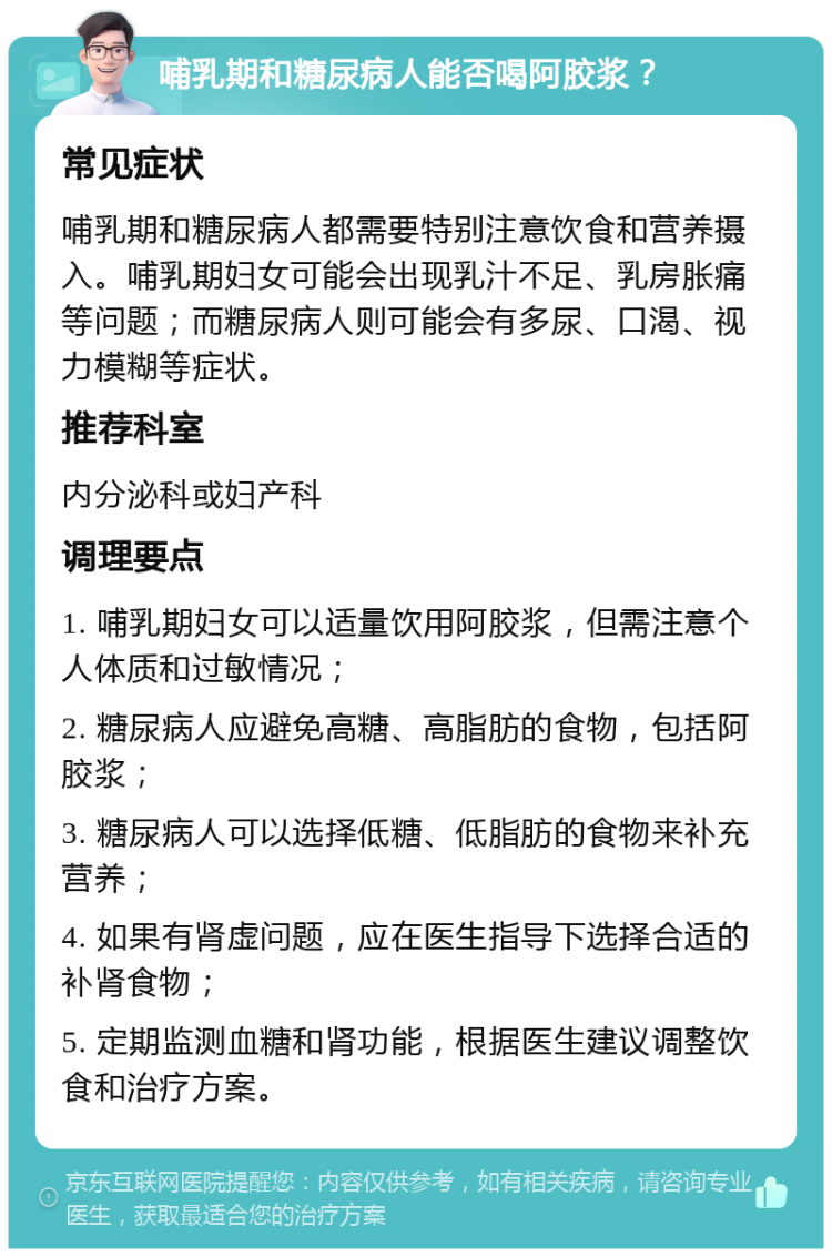 哺乳期和糖尿病人能否喝阿胶浆？ 常见症状 哺乳期和糖尿病人都需要特别注意饮食和营养摄入。哺乳期妇女可能会出现乳汁不足、乳房胀痛等问题；而糖尿病人则可能会有多尿、口渴、视力模糊等症状。 推荐科室 内分泌科或妇产科 调理要点 1. 哺乳期妇女可以适量饮用阿胶浆，但需注意个人体质和过敏情况； 2. 糖尿病人应避免高糖、高脂肪的食物，包括阿胶浆； 3. 糖尿病人可以选择低糖、低脂肪的食物来补充营养； 4. 如果有肾虚问题，应在医生指导下选择合适的补肾食物； 5. 定期监测血糖和肾功能，根据医生建议调整饮食和治疗方案。