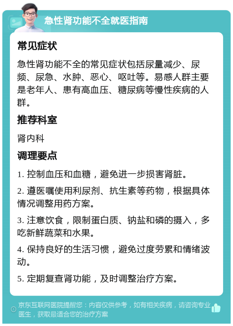 急性肾功能不全就医指南 常见症状 急性肾功能不全的常见症状包括尿量减少、尿频、尿急、水肿、恶心、呕吐等。易感人群主要是老年人、患有高血压、糖尿病等慢性疾病的人群。 推荐科室 肾内科 调理要点 1. 控制血压和血糖，避免进一步损害肾脏。 2. 遵医嘱使用利尿剂、抗生素等药物，根据具体情况调整用药方案。 3. 注意饮食，限制蛋白质、钠盐和磷的摄入，多吃新鲜蔬菜和水果。 4. 保持良好的生活习惯，避免过度劳累和情绪波动。 5. 定期复查肾功能，及时调整治疗方案。