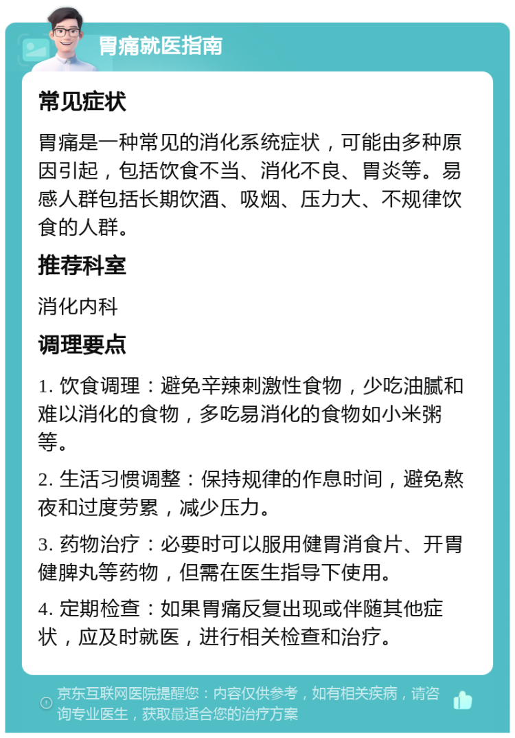 胃痛就医指南 常见症状 胃痛是一种常见的消化系统症状，可能由多种原因引起，包括饮食不当、消化不良、胃炎等。易感人群包括长期饮酒、吸烟、压力大、不规律饮食的人群。 推荐科室 消化内科 调理要点 1. 饮食调理：避免辛辣刺激性食物，少吃油腻和难以消化的食物，多吃易消化的食物如小米粥等。 2. 生活习惯调整：保持规律的作息时间，避免熬夜和过度劳累，减少压力。 3. 药物治疗：必要时可以服用健胃消食片、开胃健脾丸等药物，但需在医生指导下使用。 4. 定期检查：如果胃痛反复出现或伴随其他症状，应及时就医，进行相关检查和治疗。