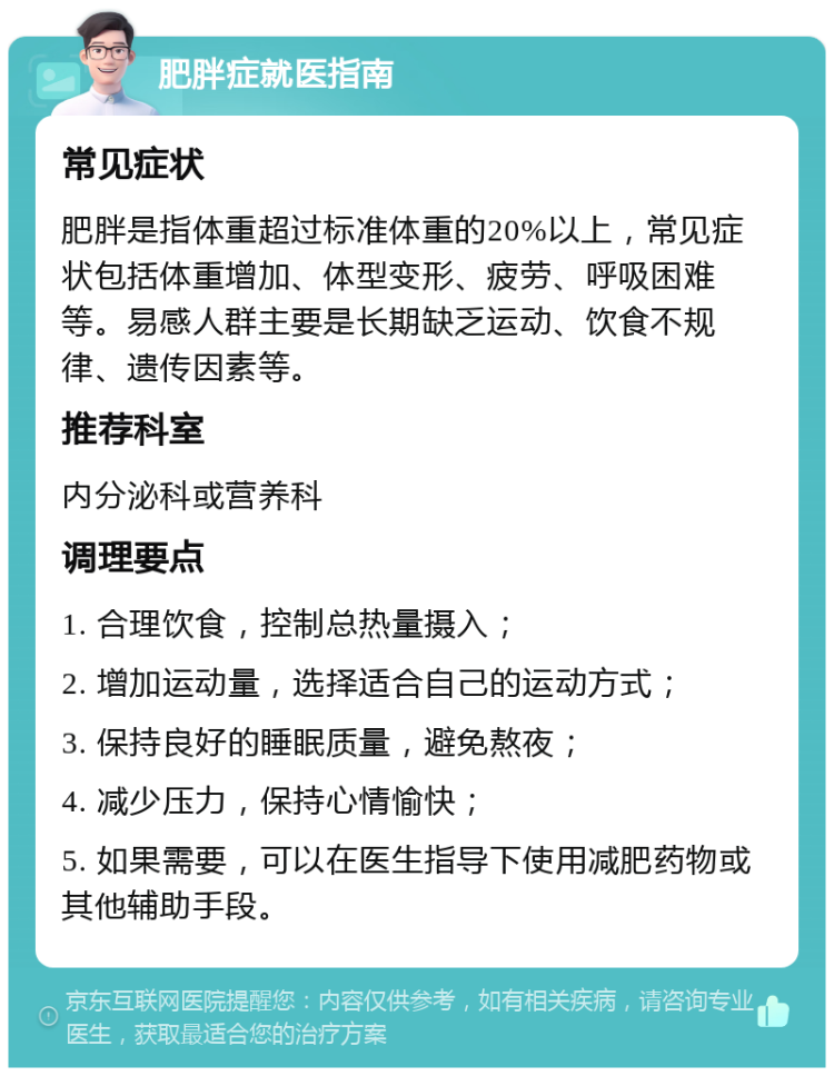 肥胖症就医指南 常见症状 肥胖是指体重超过标准体重的20%以上，常见症状包括体重增加、体型变形、疲劳、呼吸困难等。易感人群主要是长期缺乏运动、饮食不规律、遗传因素等。 推荐科室 内分泌科或营养科 调理要点 1. 合理饮食，控制总热量摄入； 2. 增加运动量，选择适合自己的运动方式； 3. 保持良好的睡眠质量，避免熬夜； 4. 减少压力，保持心情愉快； 5. 如果需要，可以在医生指导下使用减肥药物或其他辅助手段。