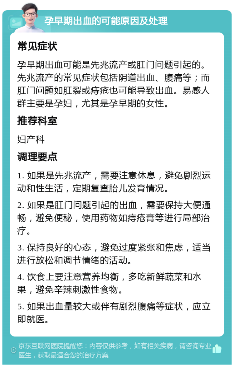 孕早期出血的可能原因及处理 常见症状 孕早期出血可能是先兆流产或肛门问题引起的。先兆流产的常见症状包括阴道出血、腹痛等；而肛门问题如肛裂或痔疮也可能导致出血。易感人群主要是孕妇，尤其是孕早期的女性。 推荐科室 妇产科 调理要点 1. 如果是先兆流产，需要注意休息，避免剧烈运动和性生活，定期复查胎儿发育情况。 2. 如果是肛门问题引起的出血，需要保持大便通畅，避免便秘，使用药物如痔疮膏等进行局部治疗。 3. 保持良好的心态，避免过度紧张和焦虑，适当进行放松和调节情绪的活动。 4. 饮食上要注意营养均衡，多吃新鲜蔬菜和水果，避免辛辣刺激性食物。 5. 如果出血量较大或伴有剧烈腹痛等症状，应立即就医。