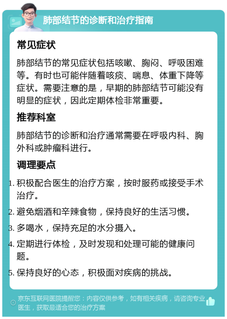 肺部结节的诊断和治疗指南 常见症状 肺部结节的常见症状包括咳嗽、胸闷、呼吸困难等。有时也可能伴随着咳痰、喘息、体重下降等症状。需要注意的是，早期的肺部结节可能没有明显的症状，因此定期体检非常重要。 推荐科室 肺部结节的诊断和治疗通常需要在呼吸内科、胸外科或肿瘤科进行。 调理要点 积极配合医生的治疗方案，按时服药或接受手术治疗。 避免烟酒和辛辣食物，保持良好的生活习惯。 多喝水，保持充足的水分摄入。 定期进行体检，及时发现和处理可能的健康问题。 保持良好的心态，积极面对疾病的挑战。