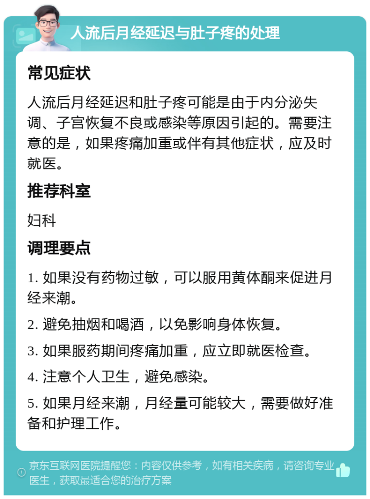 人流后月经延迟与肚子疼的处理 常见症状 人流后月经延迟和肚子疼可能是由于内分泌失调、子宫恢复不良或感染等原因引起的。需要注意的是，如果疼痛加重或伴有其他症状，应及时就医。 推荐科室 妇科 调理要点 1. 如果没有药物过敏，可以服用黄体酮来促进月经来潮。 2. 避免抽烟和喝酒，以免影响身体恢复。 3. 如果服药期间疼痛加重，应立即就医检查。 4. 注意个人卫生，避免感染。 5. 如果月经来潮，月经量可能较大，需要做好准备和护理工作。