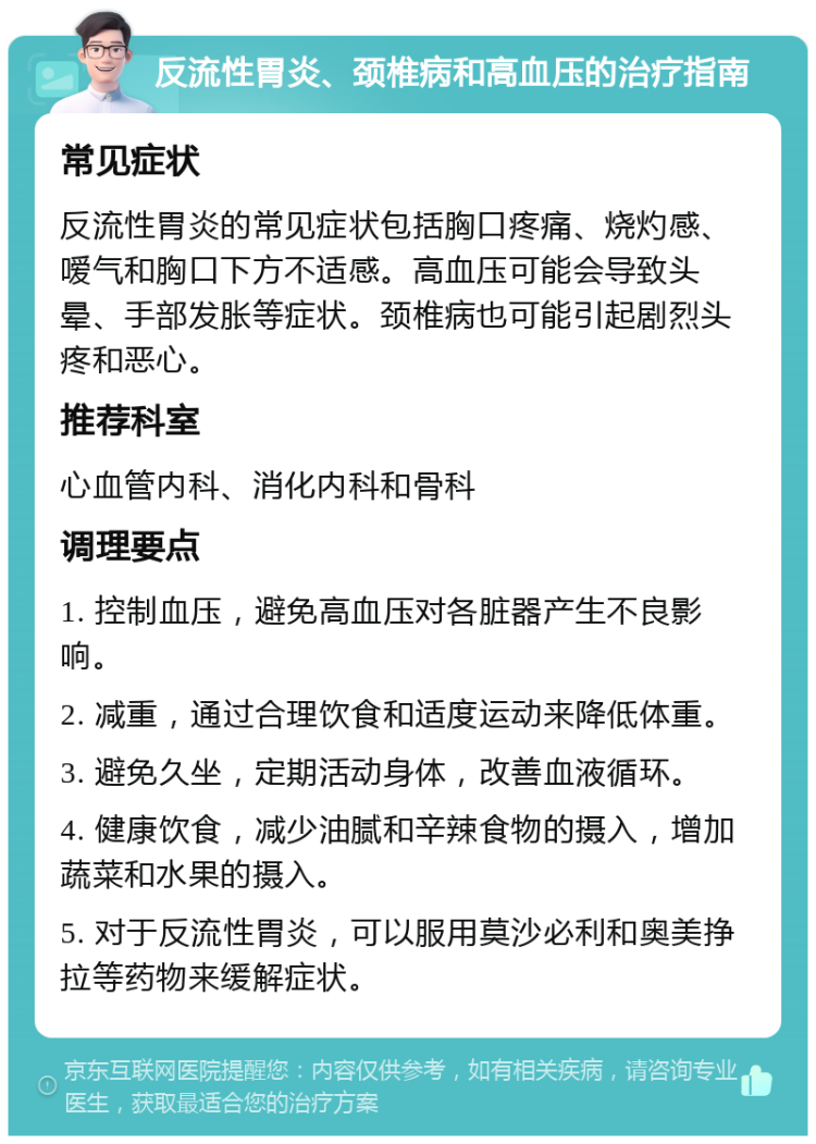 反流性胃炎、颈椎病和高血压的治疗指南 常见症状 反流性胃炎的常见症状包括胸口疼痛、烧灼感、嗳气和胸口下方不适感。高血压可能会导致头晕、手部发胀等症状。颈椎病也可能引起剧烈头疼和恶心。 推荐科室 心血管内科、消化内科和骨科 调理要点 1. 控制血压，避免高血压对各脏器产生不良影响。 2. 减重，通过合理饮食和适度运动来降低体重。 3. 避免久坐，定期活动身体，改善血液循环。 4. 健康饮食，减少油腻和辛辣食物的摄入，增加蔬菜和水果的摄入。 5. 对于反流性胃炎，可以服用莫沙必利和奥美挣拉等药物来缓解症状。