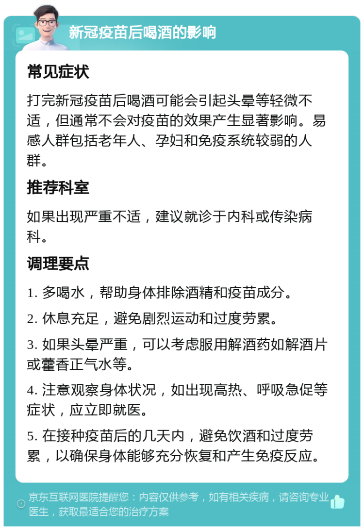 新冠疫苗后喝酒的影响 常见症状 打完新冠疫苗后喝酒可能会引起头晕等轻微不适，但通常不会对疫苗的效果产生显著影响。易感人群包括老年人、孕妇和免疫系统较弱的人群。 推荐科室 如果出现严重不适，建议就诊于内科或传染病科。 调理要点 1. 多喝水，帮助身体排除酒精和疫苗成分。 2. 休息充足，避免剧烈运动和过度劳累。 3. 如果头晕严重，可以考虑服用解酒药如解酒片或藿香正气水等。 4. 注意观察身体状况，如出现高热、呼吸急促等症状，应立即就医。 5. 在接种疫苗后的几天内，避免饮酒和过度劳累，以确保身体能够充分恢复和产生免疫反应。