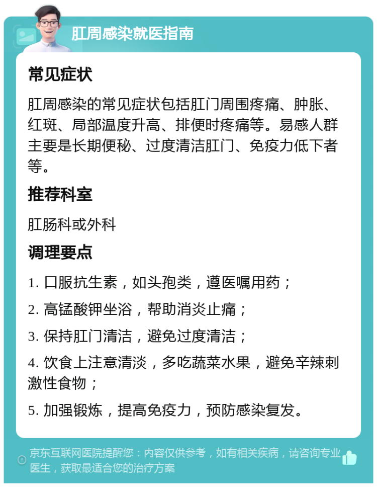 肛周感染就医指南 常见症状 肛周感染的常见症状包括肛门周围疼痛、肿胀、红斑、局部温度升高、排便时疼痛等。易感人群主要是长期便秘、过度清洁肛门、免疫力低下者等。 推荐科室 肛肠科或外科 调理要点 1. 口服抗生素，如头孢类，遵医嘱用药； 2. 高锰酸钾坐浴，帮助消炎止痛； 3. 保持肛门清洁，避免过度清洁； 4. 饮食上注意清淡，多吃蔬菜水果，避免辛辣刺激性食物； 5. 加强锻炼，提高免疫力，预防感染复发。