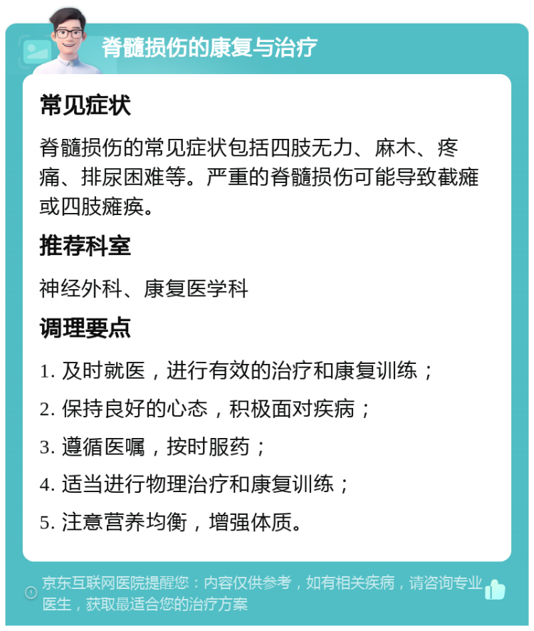 脊髓损伤的康复与治疗 常见症状 脊髓损伤的常见症状包括四肢无力、麻木、疼痛、排尿困难等。严重的脊髓损伤可能导致截瘫或四肢瘫痪。 推荐科室 神经外科、康复医学科 调理要点 1. 及时就医，进行有效的治疗和康复训练； 2. 保持良好的心态，积极面对疾病； 3. 遵循医嘱，按时服药； 4. 适当进行物理治疗和康复训练； 5. 注意营养均衡，增强体质。