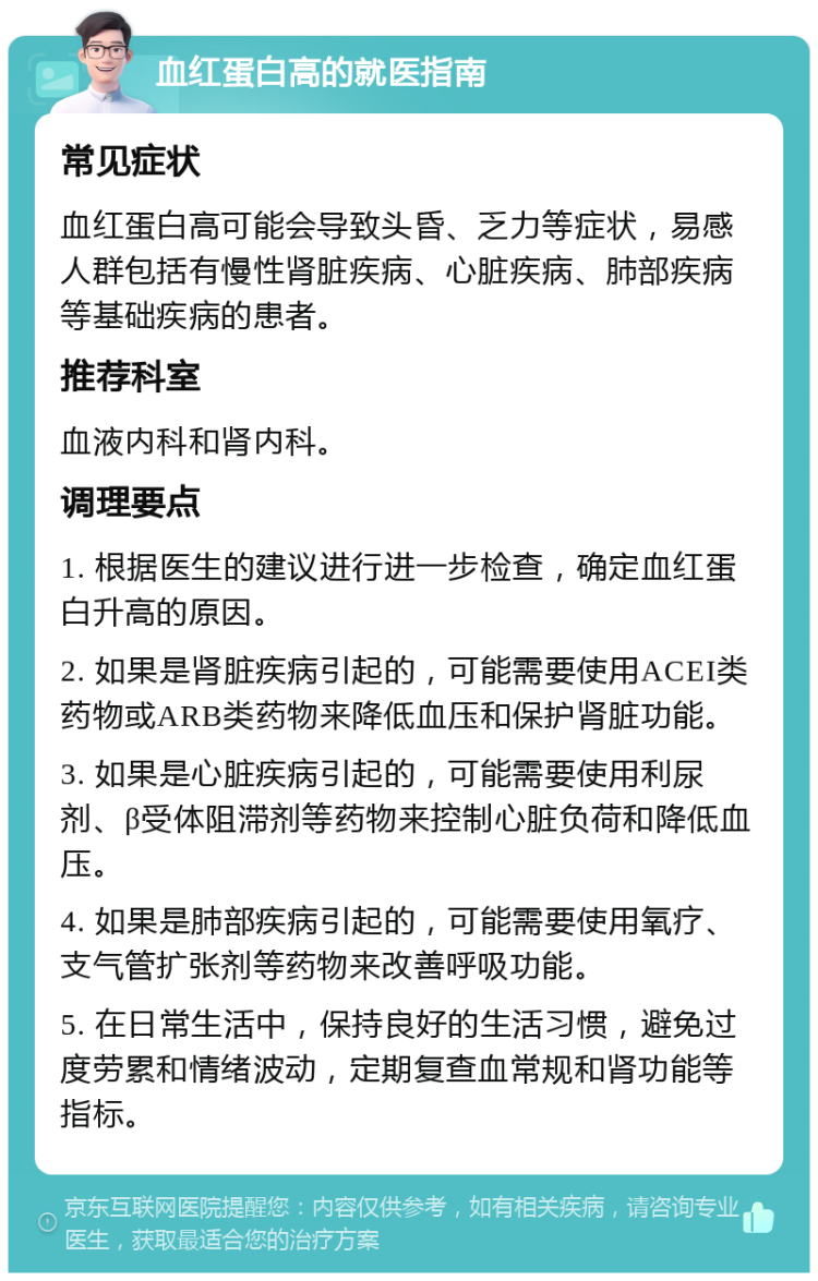 血红蛋白高的就医指南 常见症状 血红蛋白高可能会导致头昏、乏力等症状，易感人群包括有慢性肾脏疾病、心脏疾病、肺部疾病等基础疾病的患者。 推荐科室 血液内科和肾内科。 调理要点 1. 根据医生的建议进行进一步检查，确定血红蛋白升高的原因。 2. 如果是肾脏疾病引起的，可能需要使用ACEI类药物或ARB类药物来降低血压和保护肾脏功能。 3. 如果是心脏疾病引起的，可能需要使用利尿剂、β受体阻滞剂等药物来控制心脏负荷和降低血压。 4. 如果是肺部疾病引起的，可能需要使用氧疗、支气管扩张剂等药物来改善呼吸功能。 5. 在日常生活中，保持良好的生活习惯，避免过度劳累和情绪波动，定期复查血常规和肾功能等指标。