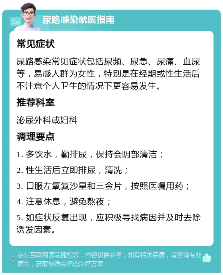 尿路感染就医指南 常见症状 尿路感染常见症状包括尿频、尿急、尿痛、血尿等，易感人群为女性，特别是在经期或性生活后不注意个人卫生的情况下更容易发生。 推荐科室 泌尿外科或妇科 调理要点 1. 多饮水，勤排尿，保持会阴部清洁； 2. 性生活后立即排尿，清洗； 3. 口服左氧氟沙星和三金片，按照医嘱用药； 4. 注意休息，避免熬夜； 5. 如症状反复出现，应积极寻找病因并及时去除诱发因素。