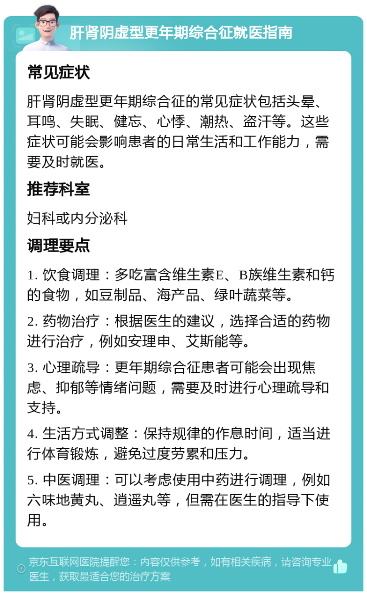 肝肾阴虚型更年期综合征就医指南 常见症状 肝肾阴虚型更年期综合征的常见症状包括头晕、耳鸣、失眠、健忘、心悸、潮热、盗汗等。这些症状可能会影响患者的日常生活和工作能力，需要及时就医。 推荐科室 妇科或内分泌科 调理要点 1. 饮食调理：多吃富含维生素E、B族维生素和钙的食物，如豆制品、海产品、绿叶蔬菜等。 2. 药物治疗：根据医生的建议，选择合适的药物进行治疗，例如安理申、艾斯能等。 3. 心理疏导：更年期综合征患者可能会出现焦虑、抑郁等情绪问题，需要及时进行心理疏导和支持。 4. 生活方式调整：保持规律的作息时间，适当进行体育锻炼，避免过度劳累和压力。 5. 中医调理：可以考虑使用中药进行调理，例如六味地黄丸、逍遥丸等，但需在医生的指导下使用。